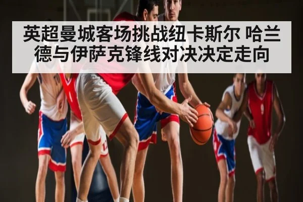 英超曼城客场挑战纽卡斯尔 哈兰德与伊萨克锋线对决决定走向