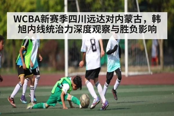 WCBA新赛季四川远达对内蒙古，韩旭内线统治力深度观察与胜负影响
